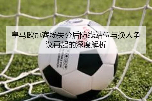 皇马欧冠客场失分后防线站位与换人争议再起的深度解析